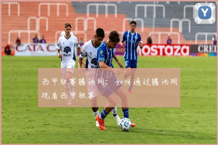 西甲联赛腾讯网：如何通过腾讯网观看西甲联赛